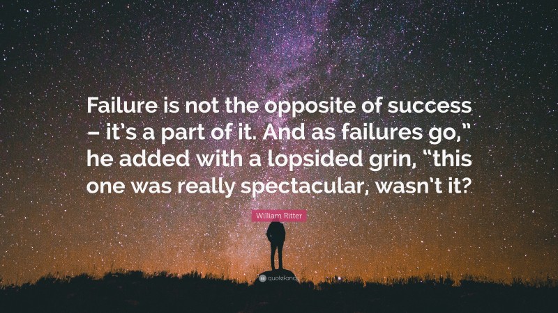 William Ritter Quote: “Failure is not the opposite of success – it’s a part of it. And as failures go,” he added with a lopsided grin, “this one was really spectacular, wasn’t it?”