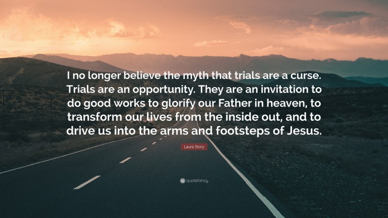 Laura Story Quote: “I no longer believe the myth that trials are a curse. Trials are an opportunity. They are an invitation to do good works to glorify our Father in heaven, to transform our lives from the inside out, and to drive us into the arms and footsteps of Jesus.”