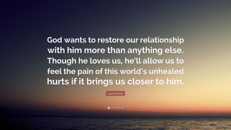Laura Story Quote: “God wants to restore our relationship with him more than anything else. Though he loves us, he’ll allow us to feel the pain of this world’s unhealed hurts if it brings us closer to him.”
