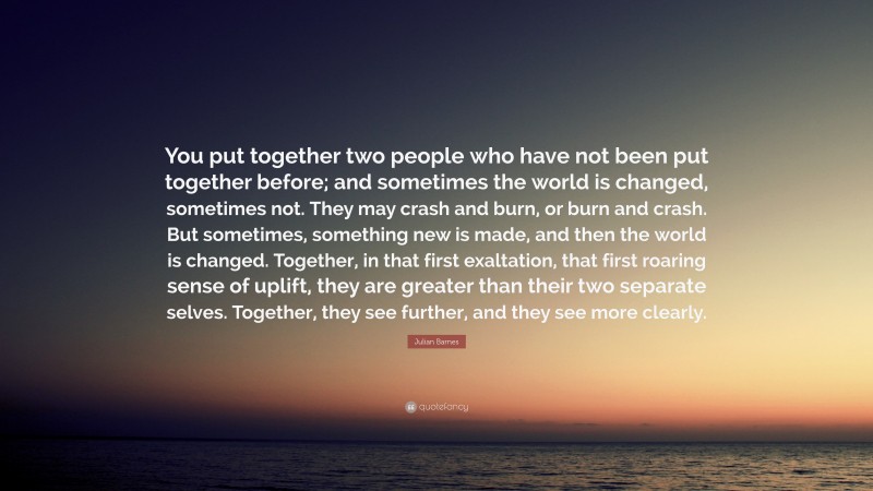 Julian Barnes Quote: “You put together two people who have not been put together before; and sometimes the world is changed, sometimes not. They may crash and burn, or burn and crash. But sometimes, something new is made, and then the world is changed. Together, in that first exaltation, that first roaring sense of uplift, they are greater than their two separate selves. Together, they see further, and they see more clearly.”