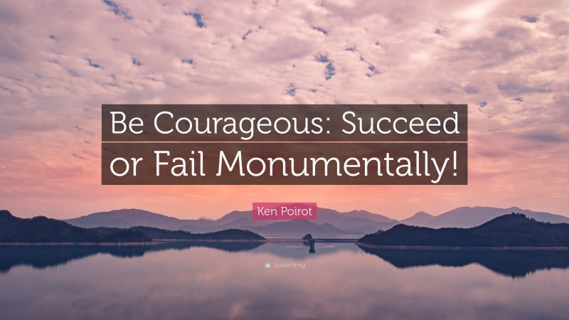 Ken Poirot Quote: “Be Courageous: Succeed or Fail Monumentally!”