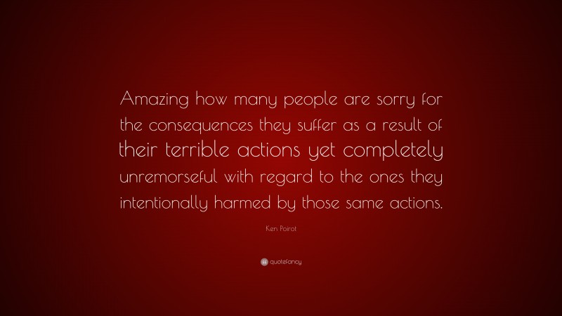 Ken Poirot Quote: “Amazing how many people are sorry for the consequences they suffer as a result of their terrible actions yet completely unremorseful with regard to the ones they intentionally harmed by those same actions.”