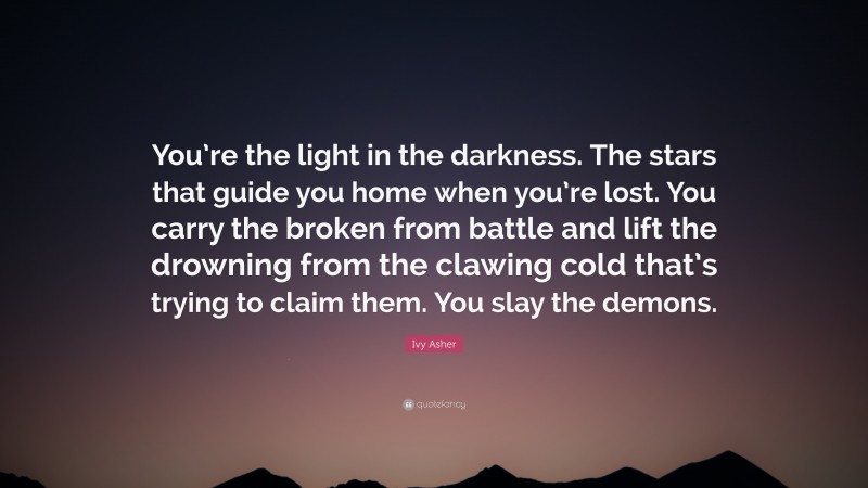 Ivy Asher Quote: “You’re the light in the darkness. The stars that guide you home when you’re lost. You carry the broken from battle and lift the drowning from the clawing cold that’s trying to claim them. You slay the demons.”