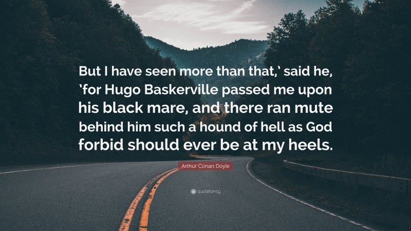 Arthur Conan Doyle Quote: “But I have seen more than that,’ said he, ’for Hugo Baskerville passed me upon his black mare, and there ran mute behind him such a hound of hell as God forbid should ever be at my heels.”