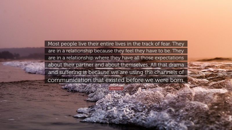 Miguel Ruiz Quote: “Most people live their entire lives in the track of fear. They are in a relationship because they feel they have to be. They are in a relationship where they have all those expectations about their partner and about themselves. All that drama and suffering is because we are using the channels of communication that existed before we were born.”