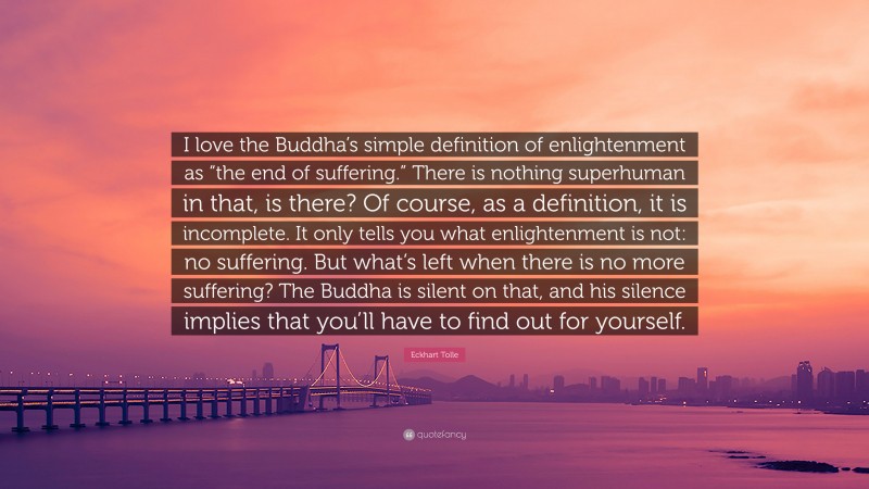 Eckhart Tolle Quote: “I love the Buddha’s simple definition of enlightenment as “the end of suffering.” There is nothing superhuman in that, is there? Of course, as a definition, it is incomplete. It only tells you what enlightenment is not: no suffering. But what’s left when there is no more suffering? The Buddha is silent on that, and his silence implies that you’ll have to find out for yourself.”