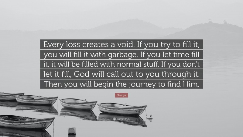 Shunya Quote: “Every loss creates a void. If you try to fill it, you will fill it with garbage. If you let time fill it, it will be filled with normal stuff. If you don’t let it fill, God will call out to you through it. Then you will begin the journey to find Him.”