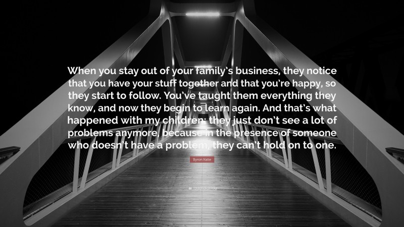 Byron Katie Quote: “When you stay out of your family’s business, they notice that you have your stuff together and that you’re happy, so they start to follow. You’ve taught them everything they know, and now they begin to learn again. And that’s what happened with my children; they just don’t see a lot of problems anymore, because in the presence of someone who doesn’t have a problem, they can’t hold on to one.”