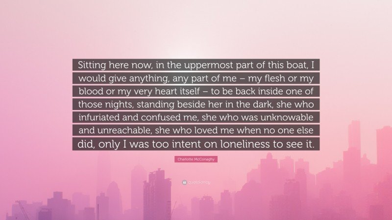 Charlotte McConaghy Quote: “Sitting here now, in the uppermost part of this boat, I would give anything, any part of me – my flesh or my blood or my very heart itself – to be back inside one of those nights, standing beside her in the dark, she who infuriated and confused me, she who was unknowable and unreachable, she who loved me when no one else did, only I was too intent on loneliness to see it.”
