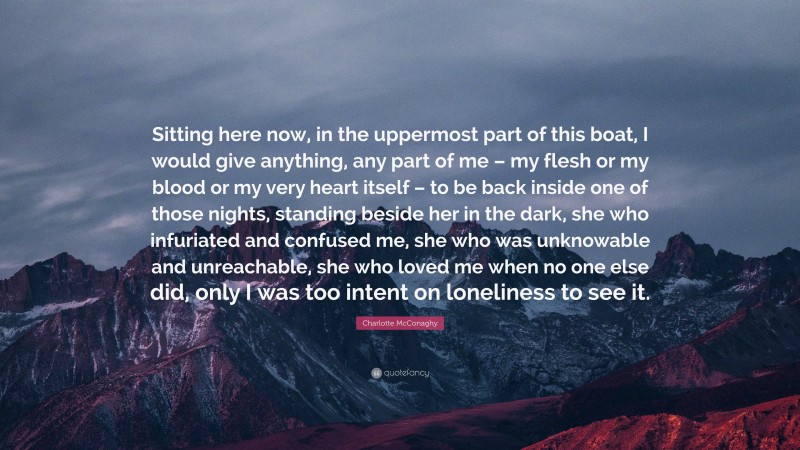 Charlotte McConaghy Quote: “Sitting here now, in the uppermost part of this boat, I would give anything, any part of me – my flesh or my blood or my very heart itself – to be back inside one of those nights, standing beside her in the dark, she who infuriated and confused me, she who was unknowable and unreachable, she who loved me when no one else did, only I was too intent on loneliness to see it.”