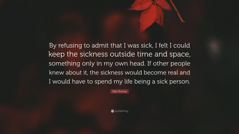 Sally Rooney Quote: “By refusing to admit that I was sick, I felt I could keep the sickness outside time and space, something only in my own head. If other people knew about it, the sickness would become real and I would have to spend my life being a sick person.”