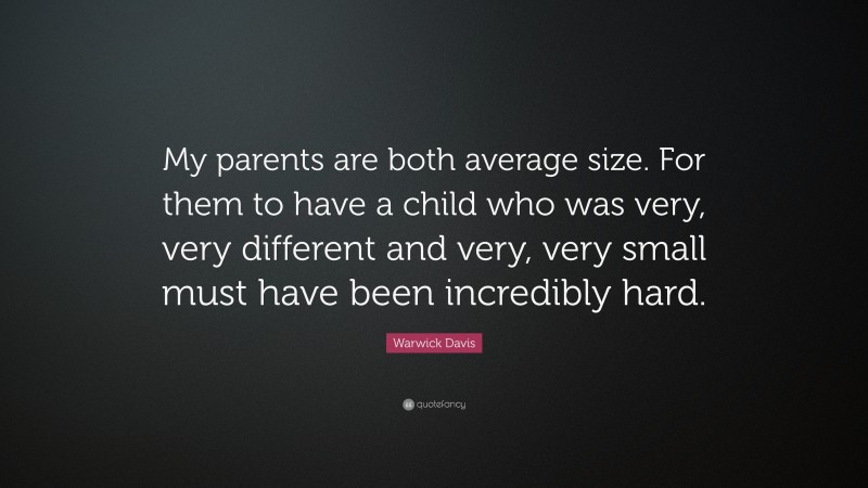 Warwick Davis Quote: “My parents are both average size. For them to have a child who was very, very different and very, very small must have been incredibly hard.”