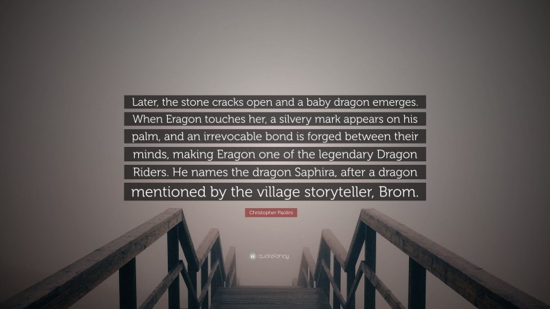 Christopher Paolini Quote: “Later, the stone cracks open and a baby dragon emerges. When Eragon touches her, a silvery mark appears on his palm, and an irrevocable bond is forged between their minds, making Eragon one of the legendary Dragon Riders. He names the dragon Saphira, after a dragon mentioned by the village storyteller, Brom.”