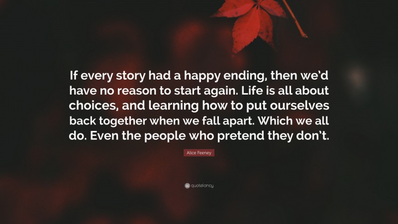 Alice Feeney Quote: “If every story had a happy ending, then we’d have no reason to start again. Life is all about choices, and learning how to put ourselves back together when we fall apart. Which we all do. Even the people who pretend they don’t.”