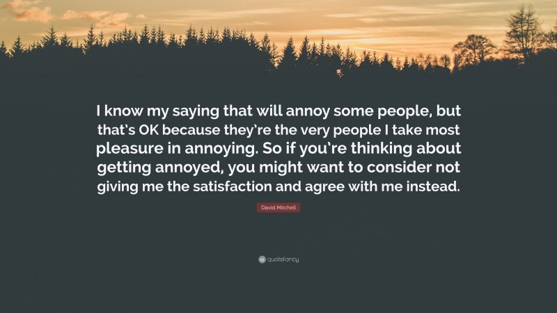 David Mitchell Quote: “I know my saying that will annoy some people, but that’s OK because they’re the very people I take most pleasure in annoying. So if you’re thinking about getting annoyed, you might want to consider not giving me the satisfaction and agree with me instead.”