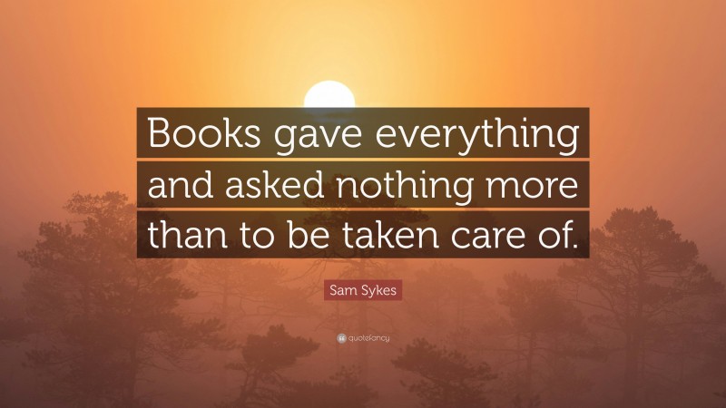 Sam Sykes Quote: “Books gave everything and asked nothing more than to be taken care of.”