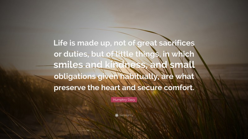 Humphry Davy Quote: “Life is made up, not of great sacrifices or duties, but of little things, in which smiles and kindness, and small obligations given habitually, are what preserve the heart and secure comfort.”