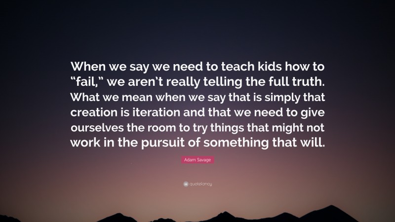 Adam Savage Quote: “When we say we need to teach kids how to “fail,” we aren’t really telling the full truth. What we mean when we say that is simply that creation is iteration and that we need to give ourselves the room to try things that might not work in the pursuit of something that will.”