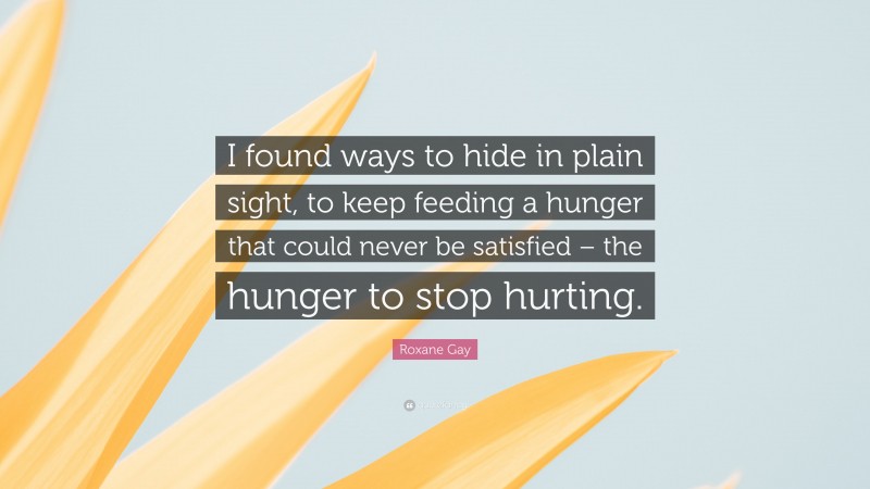 Roxane Gay Quote: “I found ways to hide in plain sight, to keep feeding a hunger that could never be satisfied – the hunger to stop hurting.”