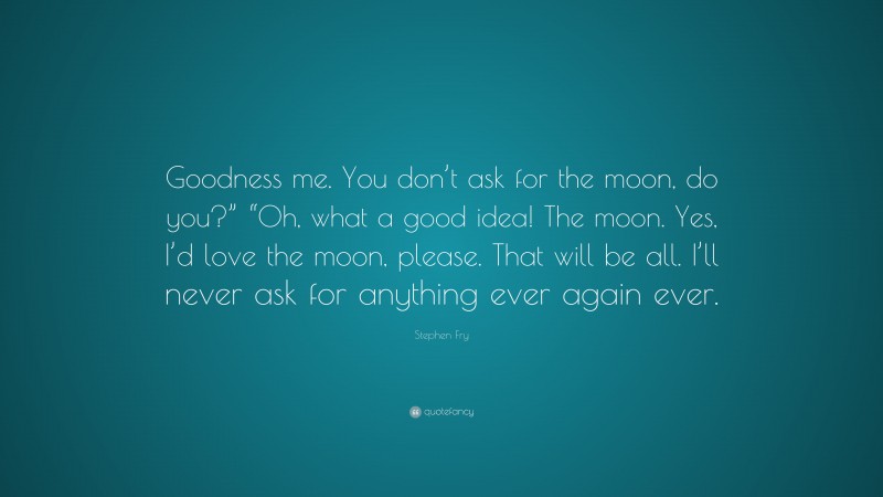 Stephen Fry Quote: “Goodness me. You don’t ask for the moon, do you?” “Oh, what a good idea! The moon. Yes, I’d love the moon, please. That will be all. I’ll never ask for anything ever again ever.”