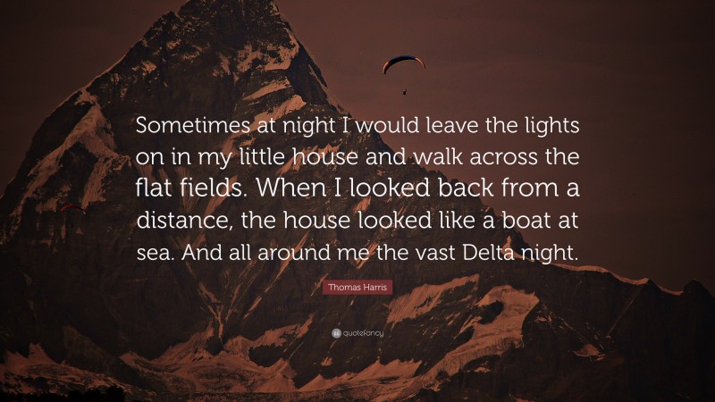 Thomas Harris Quote: “Sometimes at night I would leave the lights on in my little house and walk across the flat fields. When I looked back from a distance, the house looked like a boat at sea. And all around me the vast Delta night.”