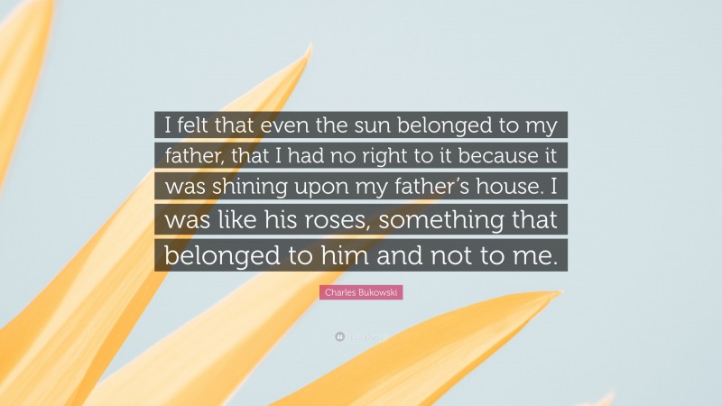 Charles Bukowski Quote: “I felt that even the sun belonged to my father, that I had no right to it because it was shining upon my father’s house. I was like his roses, something that belonged to him and not to me.”