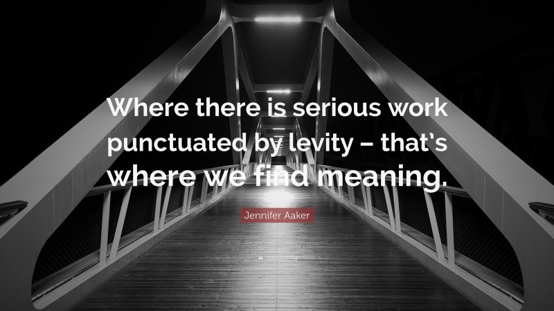 Jennifer Aaker Quote: “Where there is serious work punctuated by levity – that’s where we find meaning.”