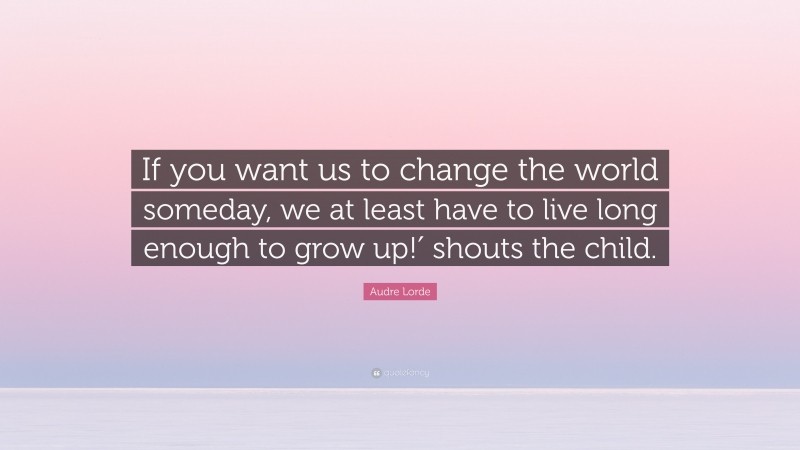 Audre Lorde Quote: “If you want us to change the world someday, we at least have to live long enough to grow up!′ shouts the child.”