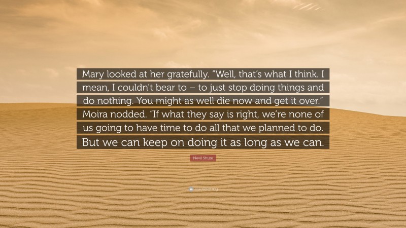 Nevil Shute Quote: “Mary looked at her gratefully. “Well, that’s what I think. I mean, I couldn’t bear to – to just stop doing things and do nothing. You might as well die now and get it over.” Moira nodded. “If what they say is right, we’re none of us going to have time to do all that we planned to do. But we can keep on doing it as long as we can.”