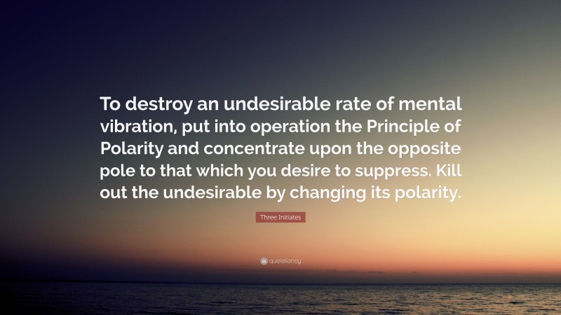 Three Initiates Quote: “To destroy an undesirable rate of mental vibration, put into operation the Principle of Polarity and concentrate upon the opposite pole to that which you desire to suppress. Kill out the undesirable by changing its polarity.”