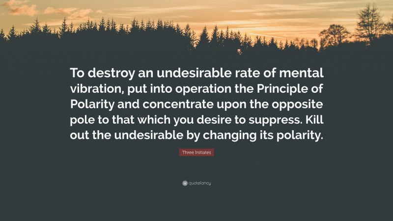 Three Initiates Quote: “To destroy an undesirable rate of mental vibration, put into operation the Principle of Polarity and concentrate upon the opposite pole to that which you desire to suppress. Kill out the undesirable by changing its polarity.”