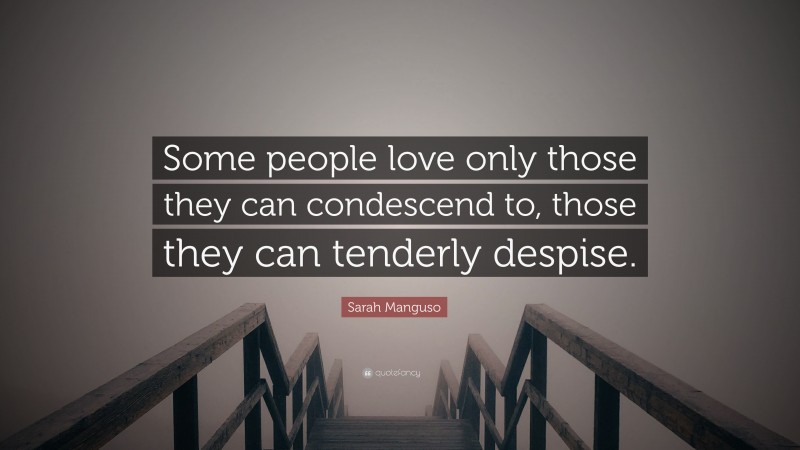 Sarah Manguso Quote: “Some people love only those they can condescend to, those they can tenderly despise.”