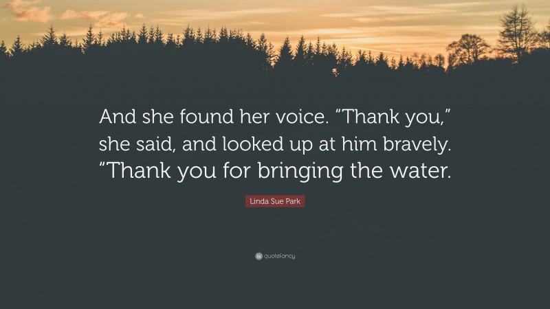 Linda Sue Park Quote: “And she found her voice. “Thank you,” she said, and looked up at him bravely. “Thank you for bringing the water.”