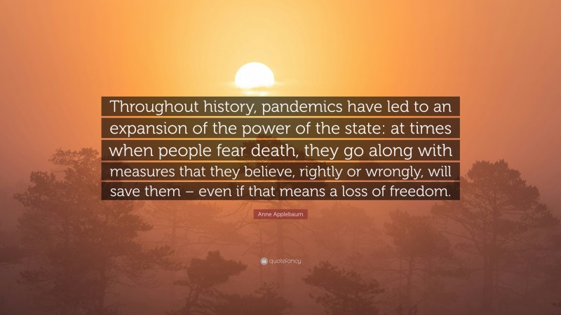 Anne Applebaum Quote: “Throughout history, pandemics have led to an expansion of the power of the state: at times when people fear death, they go along with measures that they believe, rightly or wrongly, will save them – even if that means a loss of freedom.”