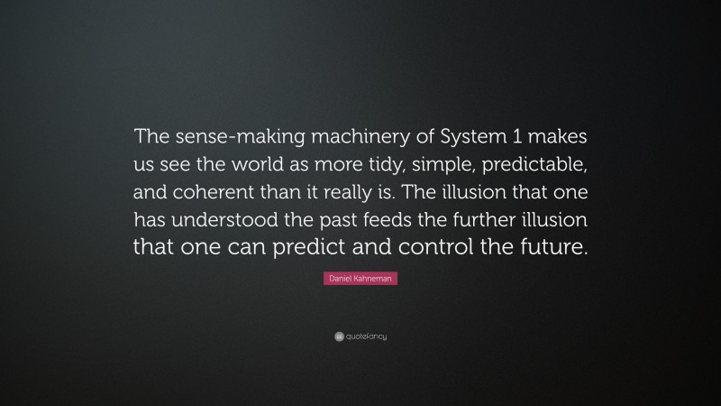 Daniel Kahneman Quote: “The sense-making machinery of System 1 makes us see the world as more tidy, simple, predictable, and coherent than it really is. The illusion that one has understood the past feeds the further illusion that one can predict and control the future.”