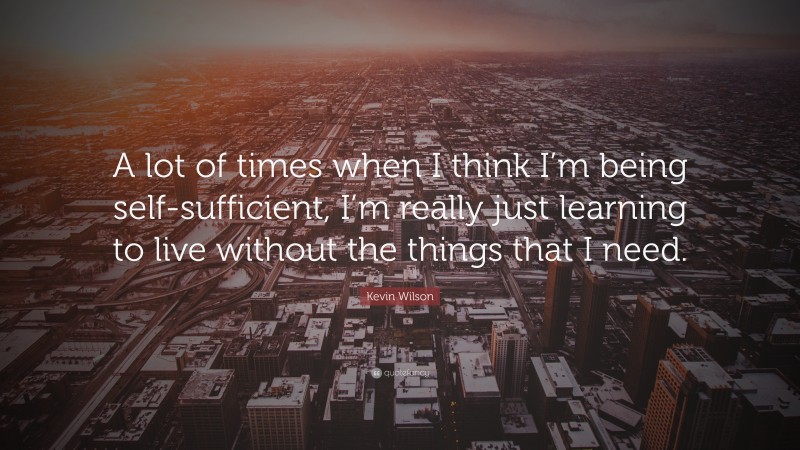 Kevin Wilson Quote: “A lot of times when I think I’m being self-sufficient, I’m really just learning to live without the things that I need.”