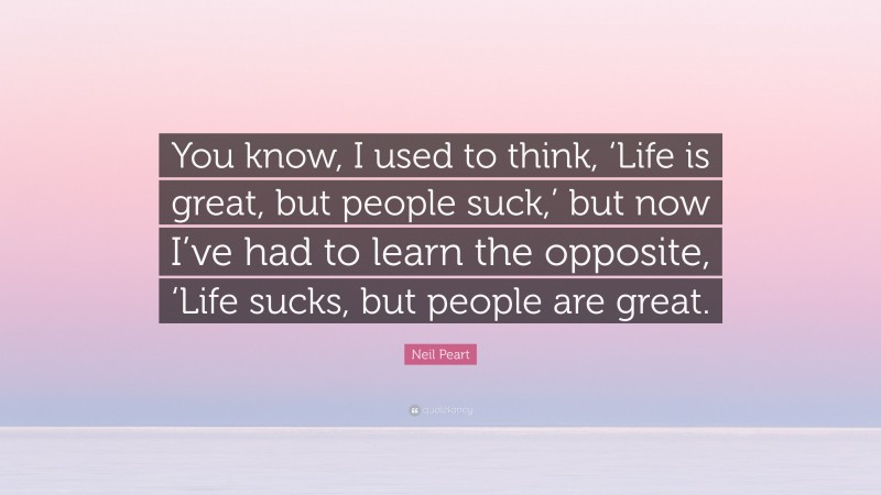 Neil Peart Quote: “You know, I used to think, ‘Life is great, but people suck,’ but now I’ve had to learn the opposite, ‘Life sucks, but people are great.”