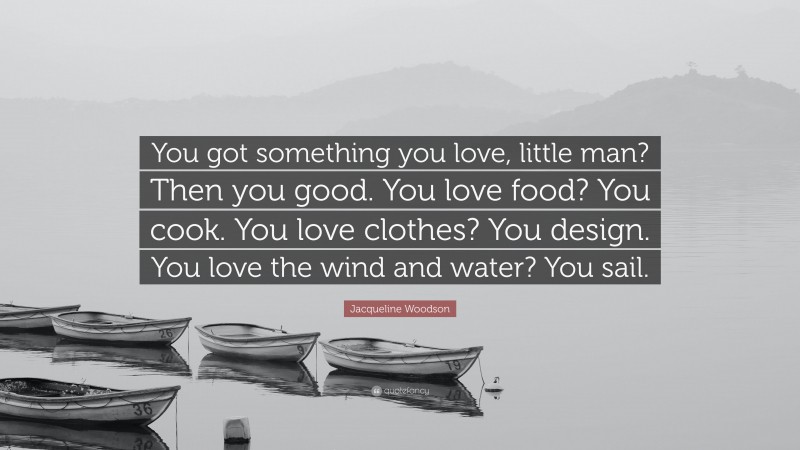Jacqueline Woodson Quote: “You got something you love, little man? Then you good. You love food? You cook. You love clothes? You design. You love the wind and water? You sail.”