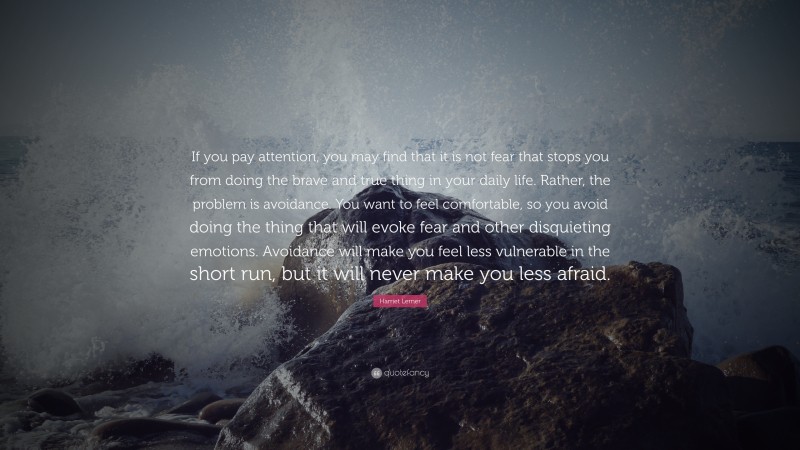 Harriet Lerner Quote: “If you pay attention, you may find that it is not fear that stops you from doing the brave and true thing in your daily life. Rather, the problem is avoidance. You want to feel comfortable, so you avoid doing the thing that will evoke fear and other disquieting emotions. Avoidance will make you feel less vulnerable in the short run, but it will never make you less afraid.”