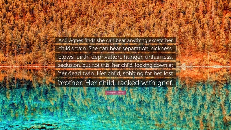 Maggie O'Farrell Quote: “And Agnes finds she can bear anything except her child’s pain. She can bear separation, sickness, blows, birth, deprivation, hunger, unfairness, seclusion, but not this: her child, looking down at her dead twin. Her child, sobbing for her lost brother. Her child, racked with grief.”