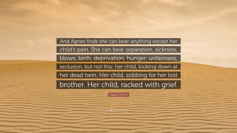 Maggie O'Farrell Quote: “And Agnes finds she can bear anything except her child’s pain. She can bear separation, sickness, blows, birth, deprivation, hunger, unfairness, seclusion, but not this: her child, looking down at her dead twin. Her child, sobbing for her lost brother. Her child, racked with grief.”