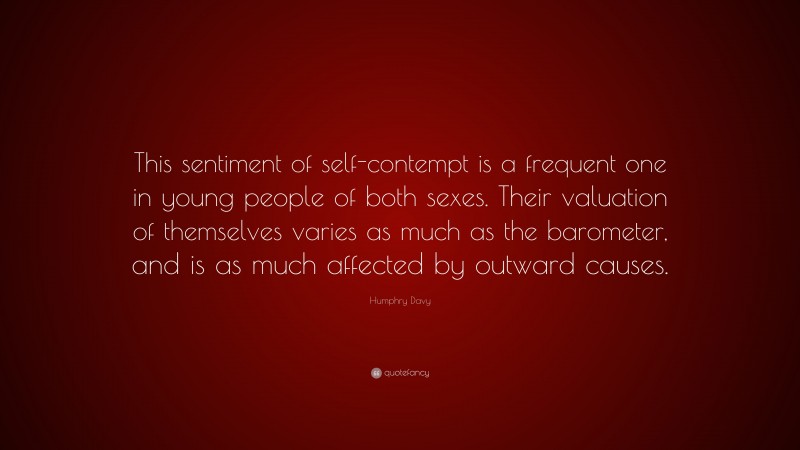 Humphry Davy Quote: “This sentiment of self-contempt is a frequent one in young people of both sexes. Their valuation of themselves varies as much as the barometer, and is as much affected by outward causes.”