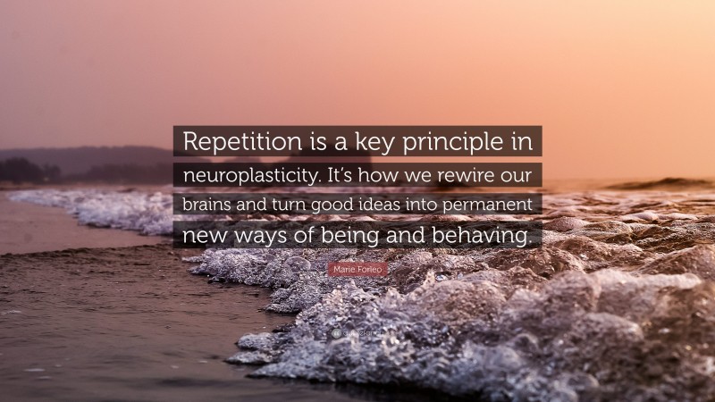 Marie Forleo Quote: “Repetition is a key principle in neuroplasticity. It’s how we rewire our brains and turn good ideas into permanent new ways of being and behaving.”