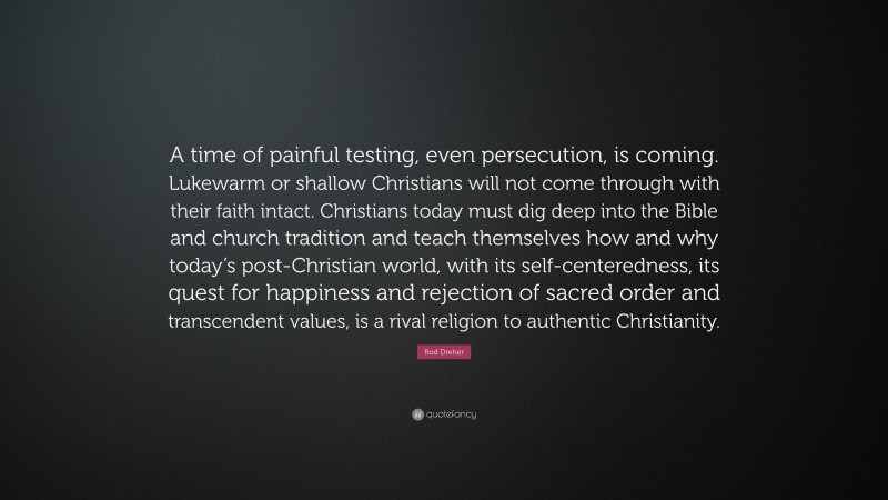Rod Dreher Quote: “A time of painful testing, even persecution, is coming. Lukewarm or shallow Christians will not come through with their faith intact. Christians today must dig deep into the Bible and church tradition and teach themselves how and why today’s post-Christian world, with its self-centeredness, its quest for happiness and rejection of sacred order and transcendent values, is a rival religion to authentic Christianity.”