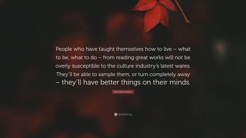 Mark Edmundson Quote: “People who have taught themselves how to live – what to be, what to do – from reading great works will not be overly susceptible to the culture industry’s latest wares. They’ll be able to sample them, or turn completely away – they’ll have better things on their minds.”