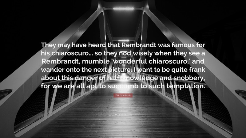 E.H. Gombrich Quote: “They may have heard that Rembrandt was famous for his chiaroscuro... so they nod wisely when they see a Rembrandt, mumble ‘wonderful chiaroscuro,’ and wander onto the next picture. I want to be quite frank about this danger of half-knowledge and snobbery, for we are all apt to succumb to such temptation.”
