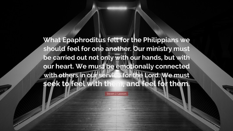 Steven J. Lawson Quote: “What Epaphroditus felt for the Philippians we should feel for one another. Our ministry must be carried out not only with our hands, but with our heart. We must be emotionally connected with others in our service for the Lord. We must seek to feel with them, and feel for them.”