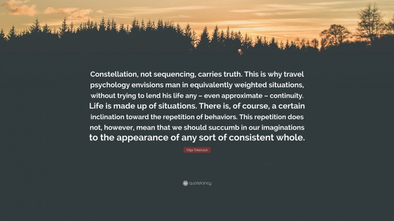 Olga Tokarczuk Quote: “Constellation, not sequencing, carries truth. This is why travel psychology envisions man in equivalently weighted situations, without trying to lend his life any – even approximate – continuity. Life is made up of situations. There is, of course, a certain inclination toward the repetition of behaviors. This repetition does not, however, mean that we should succumb in our imaginations to the appearance of any sort of consistent whole.”