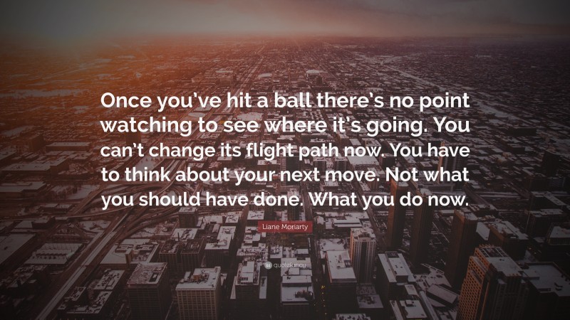Liane Moriarty Quote: “Once you’ve hit a ball there’s no point watching to see where it’s going. You can’t change its flight path now. You have to think about your next move. Not what you should have done. What you do now.”
