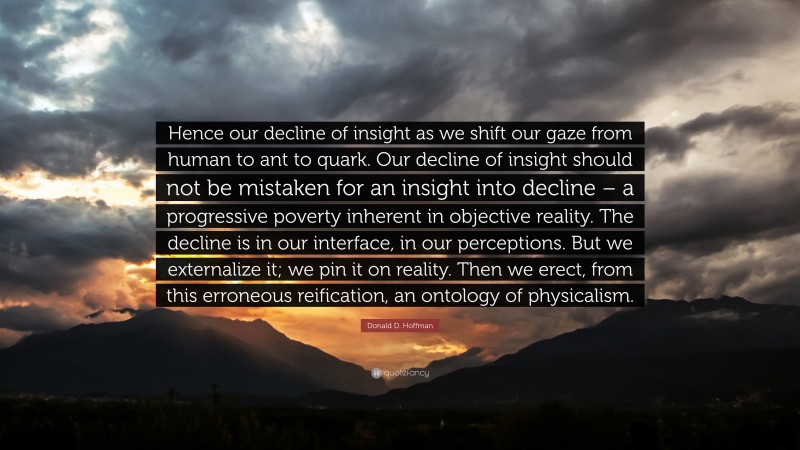 Donald D. Hoffman Quote: “Hence our decline of insight as we shift our gaze from human to ant to quark. Our decline of insight should not be mistaken for an insight into decline – a progressive poverty inherent in objective reality. The decline is in our interface, in our perceptions. But we externalize it; we pin it on reality. Then we erect, from this erroneous reification, an ontology of physicalism.”